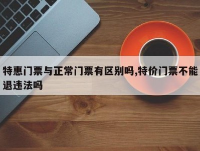 特惠门票与正常门票有区别吗,特价门票不能退违法吗