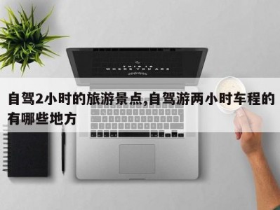 自驾2小时的旅游景点,自驾游两小时车程的有哪些地方