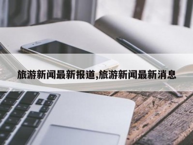 旅游新闻最新报道,旅游新闻最新消息