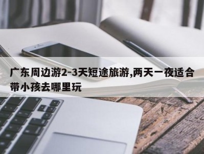 广东周边游2-3天短途旅游,两天一夜适合带小孩去哪里玩