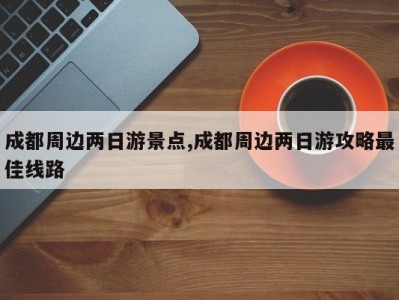 成都周边两日游景点,成都周边两日游攻略最佳线路