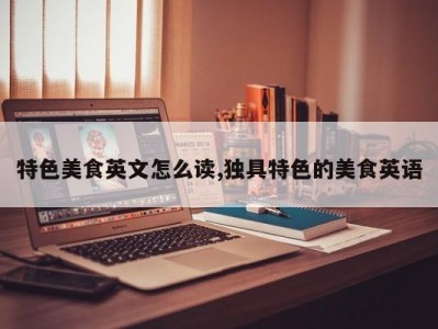 特色美食英文怎么读,独具特色的美食英语