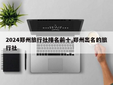 2024郑州旅行社排名前十,郑州出名的旅行社