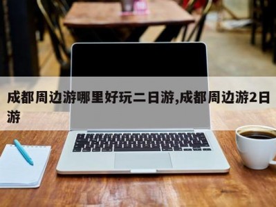 成都周边游哪里好玩二日游,成都周边游2日游