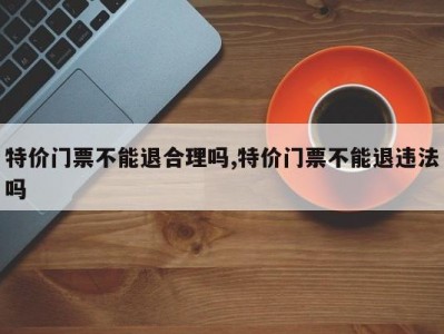 特价门票不能退合理吗,特价门票不能退违法吗
