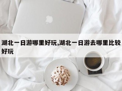 湖北一日游哪里好玩,湖北一日游去哪里比较好玩