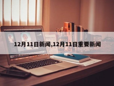 12月11日新闻,12月11日重要新闻