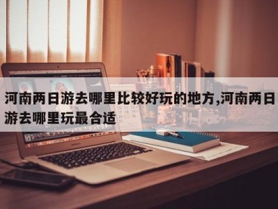 河南两日游去哪里比较好玩的地方,河南两日游去哪里玩最合适
