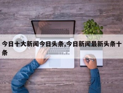 今日十大新闻今日头条,今日新闻最新头条十条
