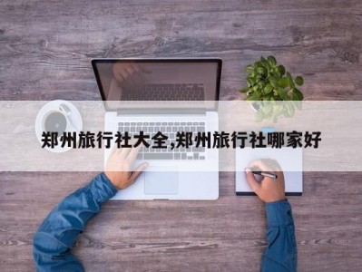 郑州旅行社大全,郑州旅行社哪家好