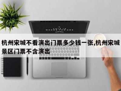 杭州宋城不看演出门票多少钱一张,杭州宋城景区门票不含演出