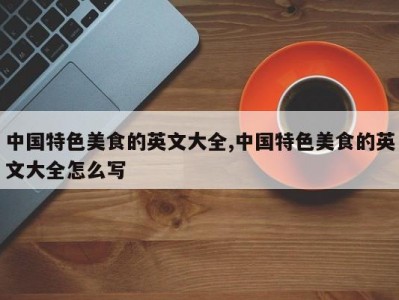 中国特色美食的英文大全,中国特色美食的英文大全怎么写