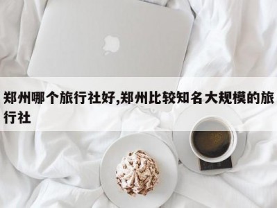 郑州哪个旅行社好,郑州比较知名大规模的旅行社