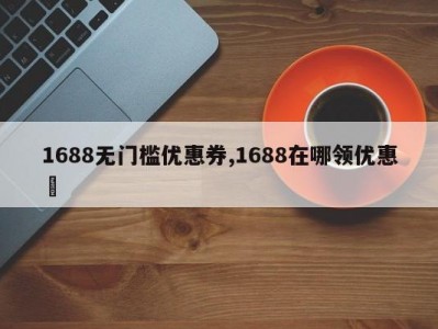 1688无门槛优惠券,1688在哪领优惠劵
