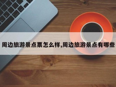 周边旅游景点票怎么样,周边旅游景点有哪些