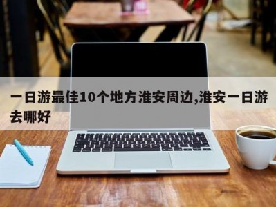 一日游最佳10个地方淮安周边,淮安一日游去哪好