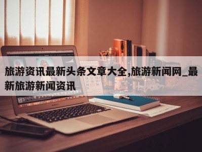 旅游资讯最新头条文章大全,旅游新闻网_最新旅游新闻资讯