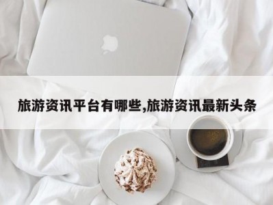 旅游资讯平台有哪些,旅游资讯最新头条