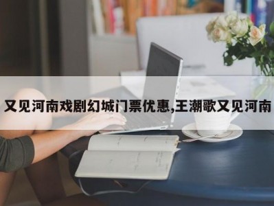 又见河南戏剧幻城门票优惠,王潮歌又见河南