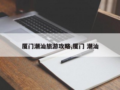厦门潮汕旅游攻略,厦门 潮汕