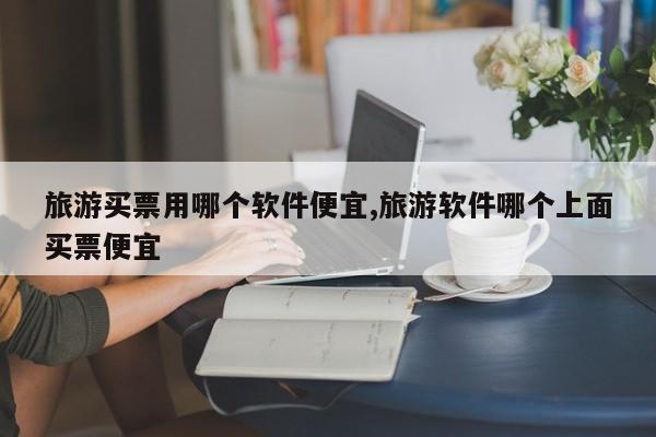 旅游买票用哪个软件便宜,旅游软件哪个上面买票便宜