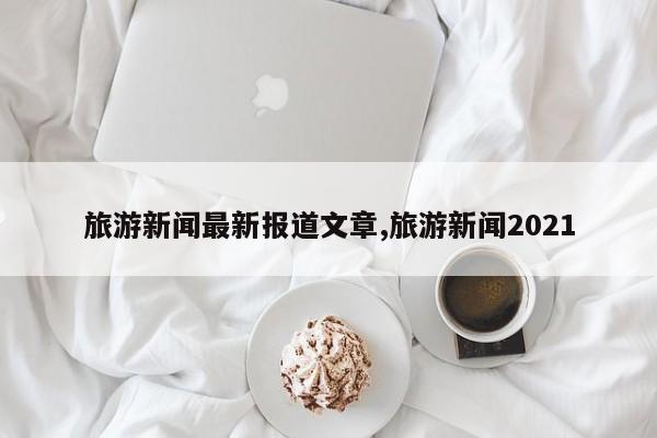 旅游新闻最新报道文章,旅游新闻2021