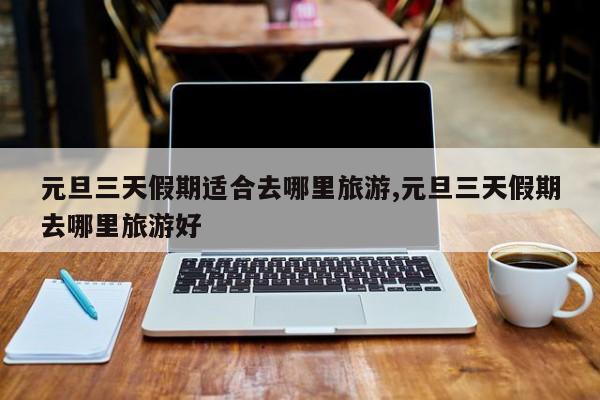 元旦三天假期适合去哪里旅游,元旦三天假期去哪里旅游好