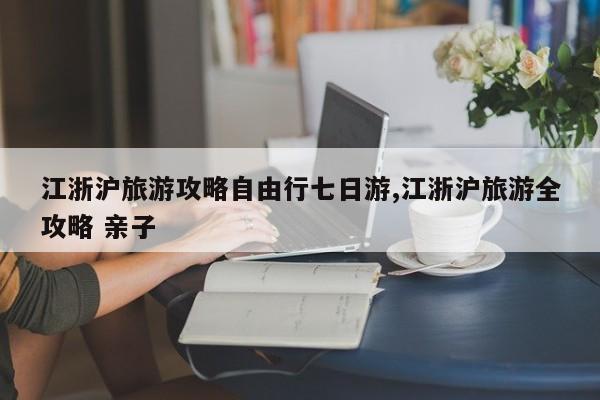 江浙沪旅游攻略自由行七日游,江浙沪旅游全攻略 亲子