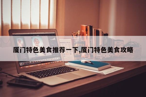 厦门特色美食推荐一下,厦门特色美食攻略