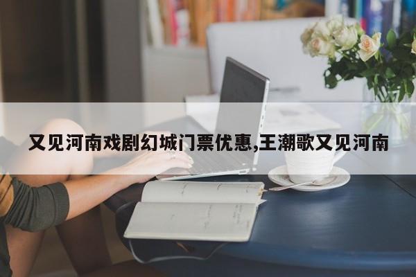 又见河南戏剧幻城门票优惠,王潮歌又见河南