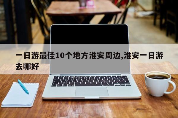 一日游最佳10个地方淮安周边,淮安一日游去哪好