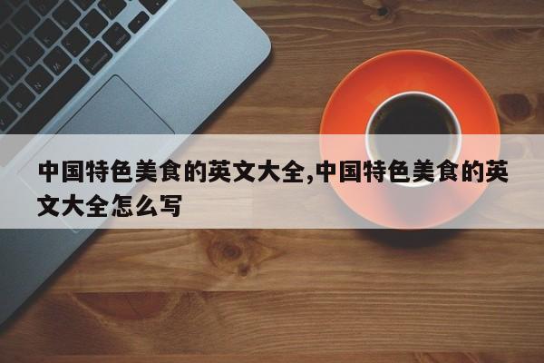 中国特色美食的英文大全,中国特色美食的英文大全怎么写