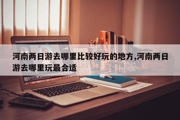 河南两日游去哪里比较好玩的地方,河南两日游去哪里玩最合适