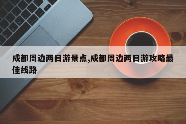 成都周边两日游景点,成都周边两日游攻略最佳线路