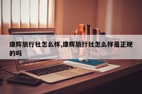 康辉旅行社怎么样,康辉旅行社怎么样是正规的吗
