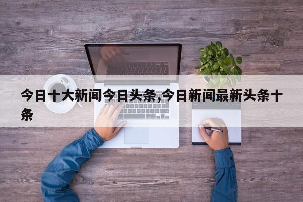 今日十大新闻今日头条,今日新闻最新头条十条