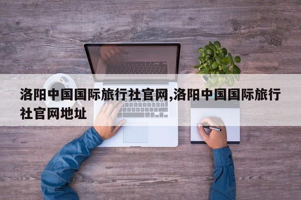 洛阳中国国际旅行社官网,洛阳中国国际旅行社官网地址