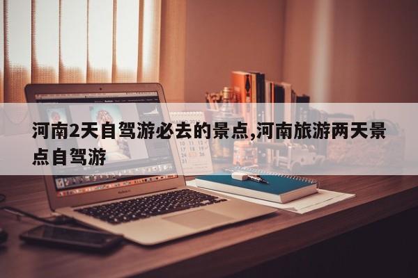 河南2天自驾游必去的景点,河南旅游两天景点自驾游