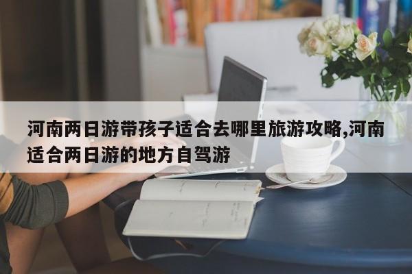 河南两日游带孩子适合去哪里旅游攻略,河南适合两日游的地方自驾游