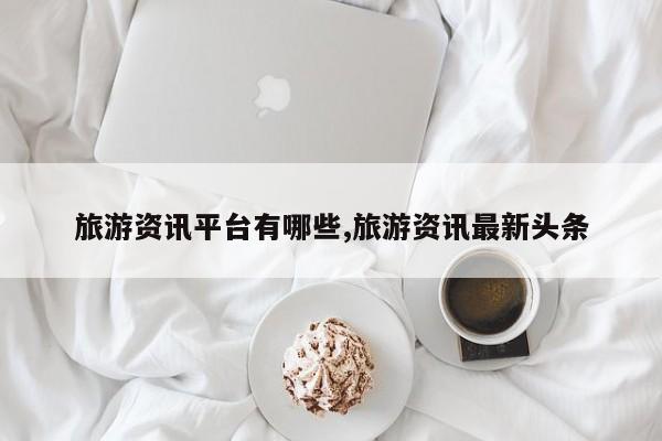 旅游资讯平台有哪些,旅游资讯最新头条