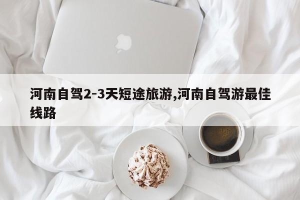 河南自驾2-3天短途旅游,河南自驾游最佳线路