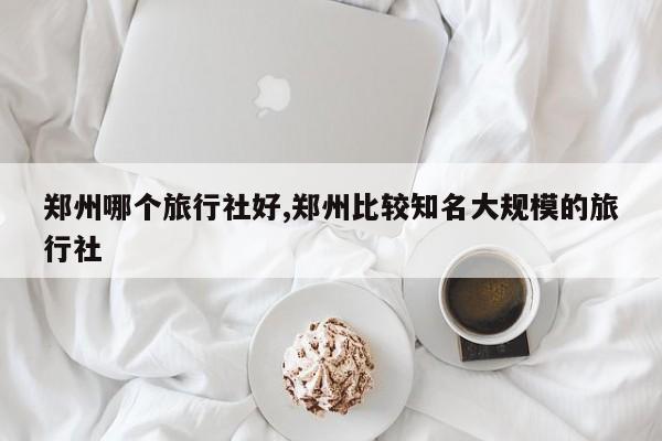 郑州哪个旅行社好,郑州比较知名大规模的旅行社