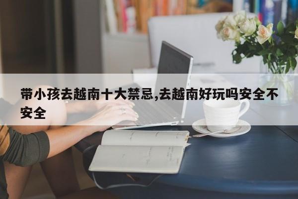 带小孩去越南十大禁忌,去越南好玩吗安全不安全