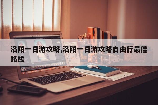 洛阳一日游攻略,洛阳一日游攻略自由行最佳路线