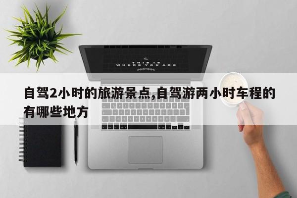 自驾2小时的旅游景点,自驾游两小时车程的有哪些地方
