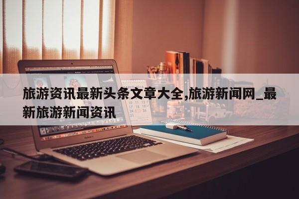 旅游资讯最新头条文章大全,旅游新闻网_最新旅游新闻资讯