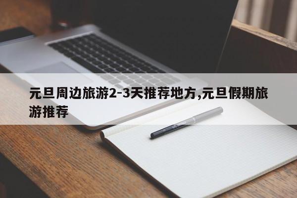 元旦周边旅游2-3天推荐地方,元旦假期旅游推荐