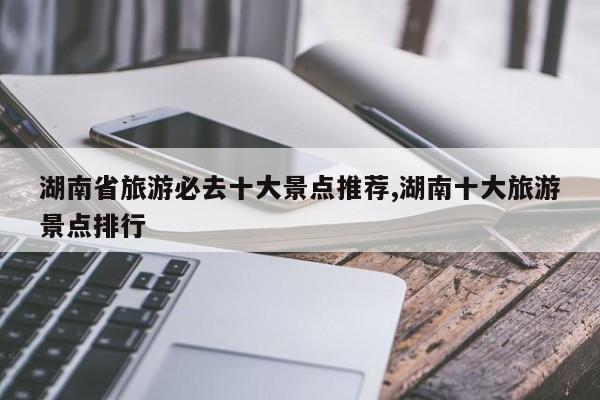湖南省旅游必去十大景点推荐,湖南十大旅游景点排行