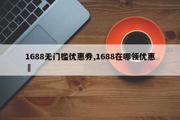 1688无门槛优惠券,1688在哪领优惠劵