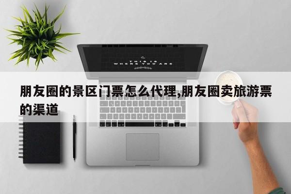 朋友圈的景区门票怎么代理,朋友圈卖旅游票的渠道